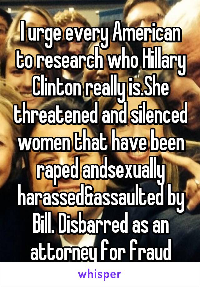 I urge every American to research who Hillary Clinton really is.She threatened and silenced women that have been raped andsexually harassed&assaulted by Bill. Disbarred as an attorney for fraud