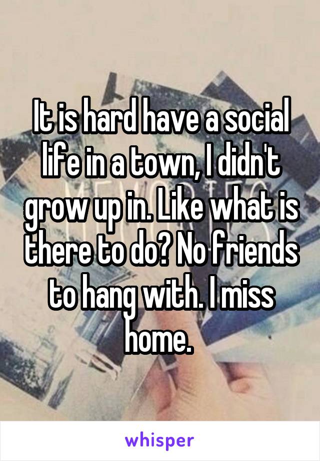 It is hard have a social life in a town, I didn't grow up in. Like what is there to do? No friends to hang with. I miss home. 