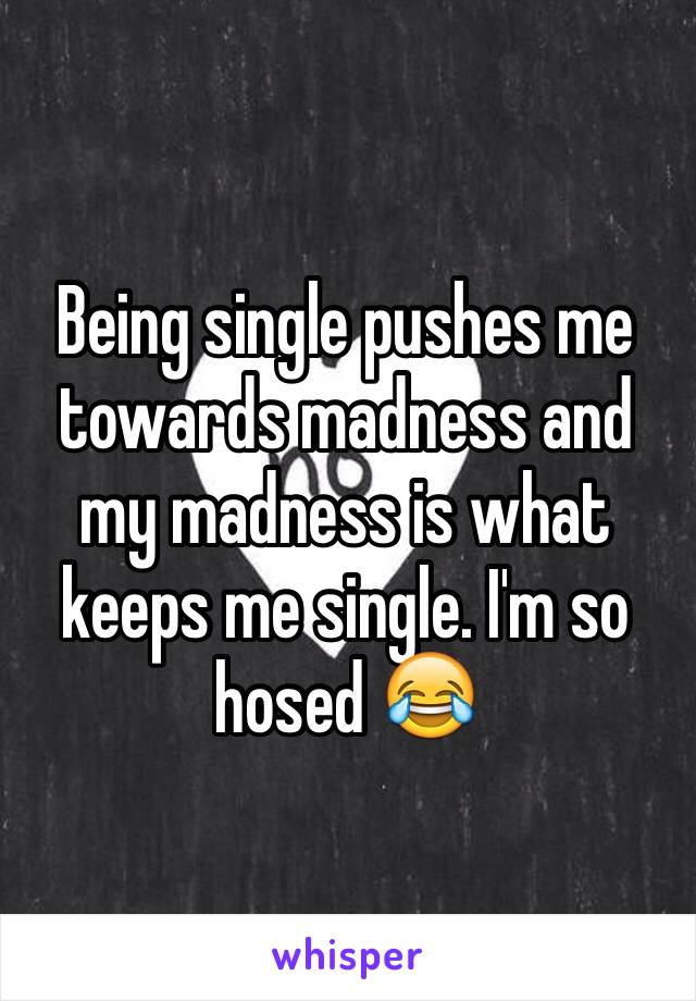 Being single pushes me towards madness and my madness is what keeps me single. I'm so hosed 😂