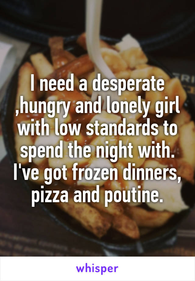 I need a desperate ,hungry and lonely girl with low standards to spend the night with. I've got frozen dinners, pizza and poutine.