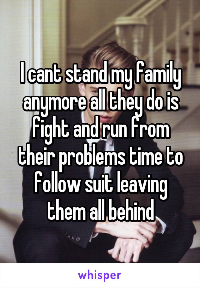 I cant stand my family anymore all they do is fight and run from their problems time to follow suit leaving them all behind