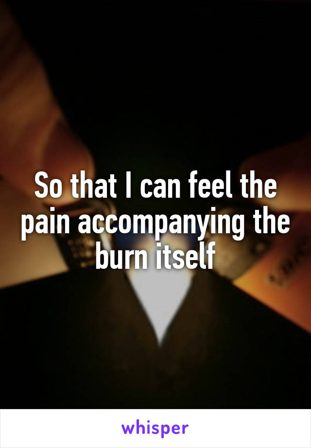 So that I can feel the pain accompanying the burn itself