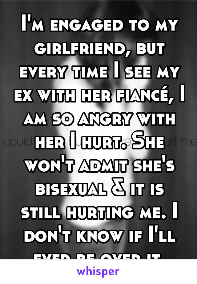 I'm engaged to my girlfriend, but every time I see my ex with her fiancé, I am so angry with her I hurt. She won't admit she's bisexual & it is still hurting me. I don't know if I'll ever be over it.