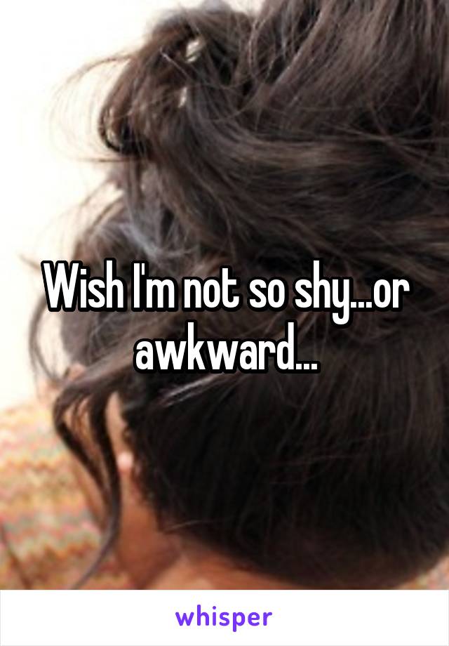 Wish I'm not so shy...or awkward...