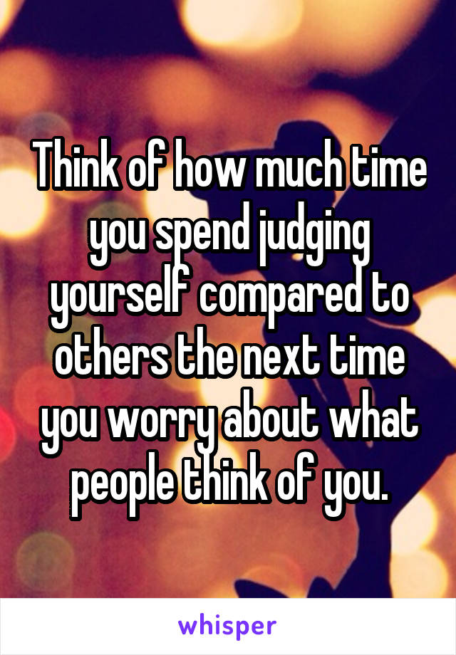 Think of how much time you spend judging yourself compared to others the next time you worry about what people think of you.