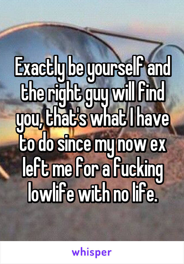 Exactly be yourself and the right guy will find you, that's what I have to do since my now ex left me for a fucking lowlife with no life.