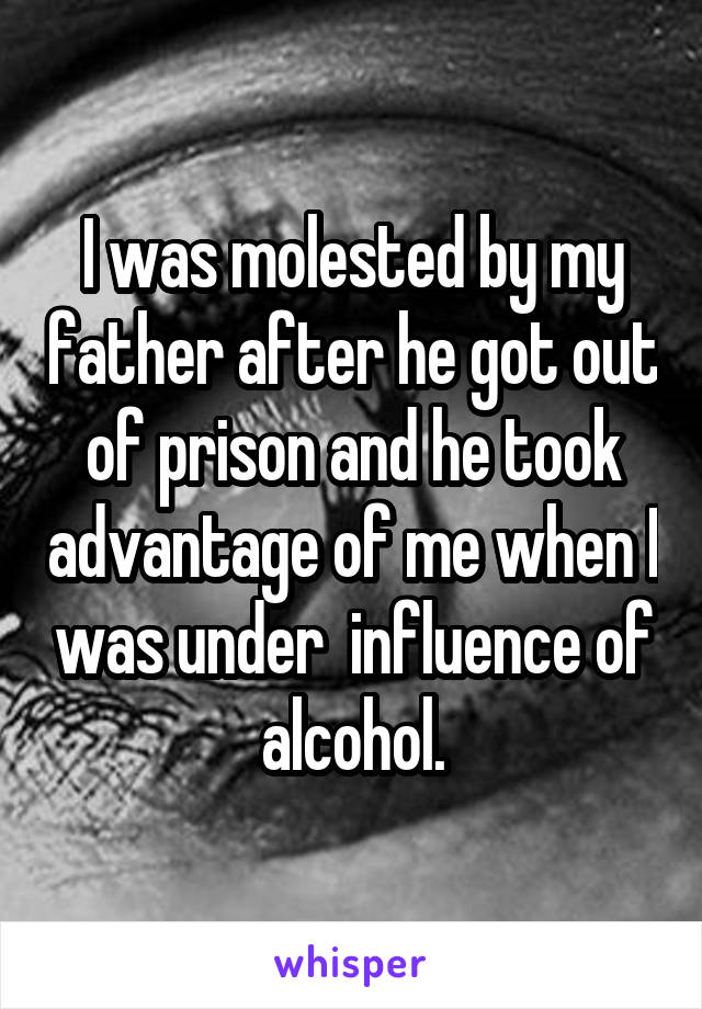 I was molested by my father after he got out of prison and he took advantage of me when I was under  influence of alcohol.