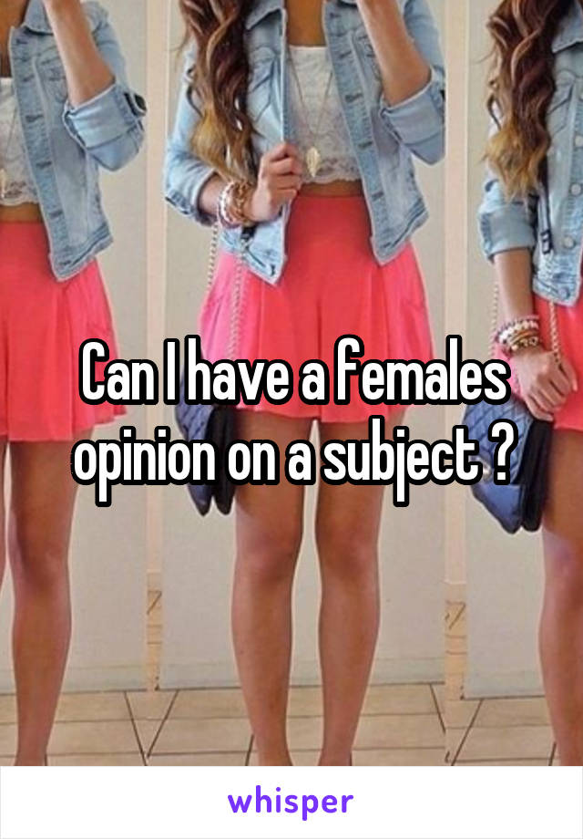 Can I have a females opinion on a subject ?