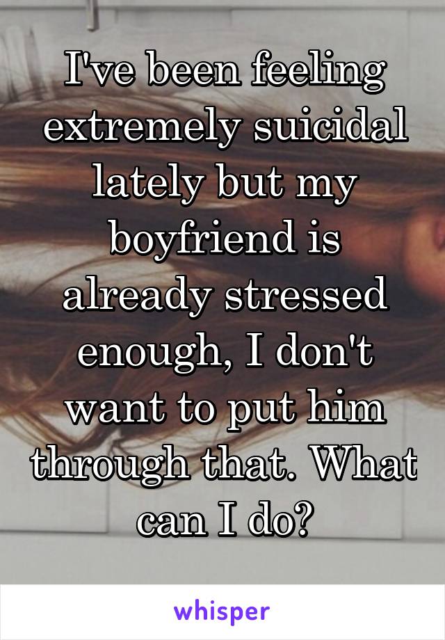 I've been feeling extremely suicidal lately but my boyfriend is already stressed enough, I don't want to put him through that. What can I do?
