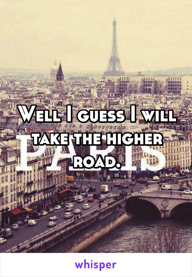 Well I guess I will take the higher road.