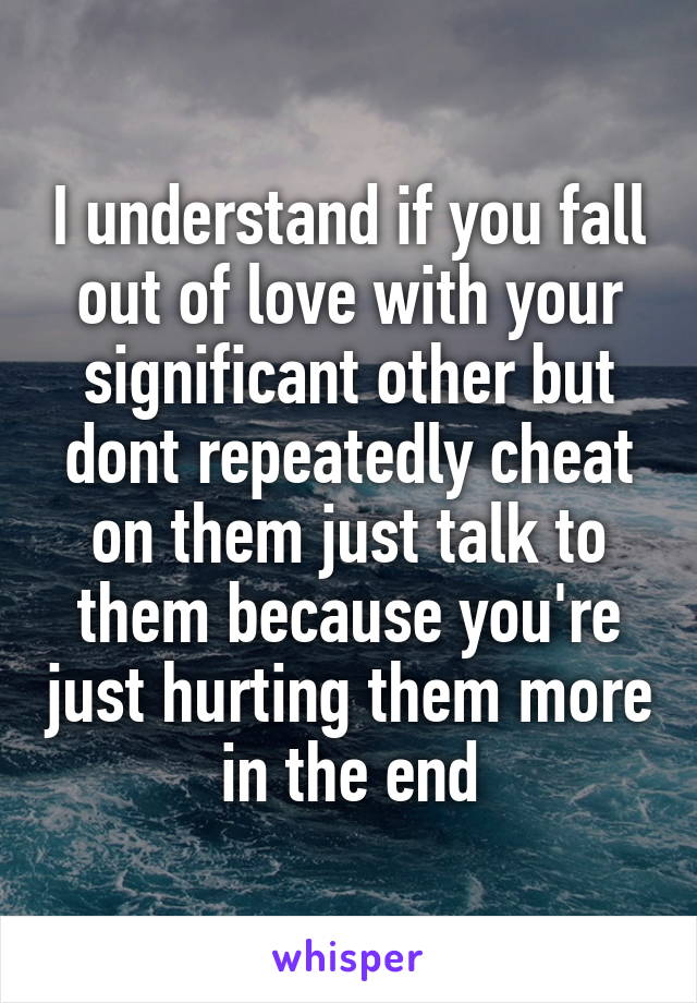 I understand if you fall out of love with your significant other but dont repeatedly cheat on them just talk to them because you're just hurting them more in the end