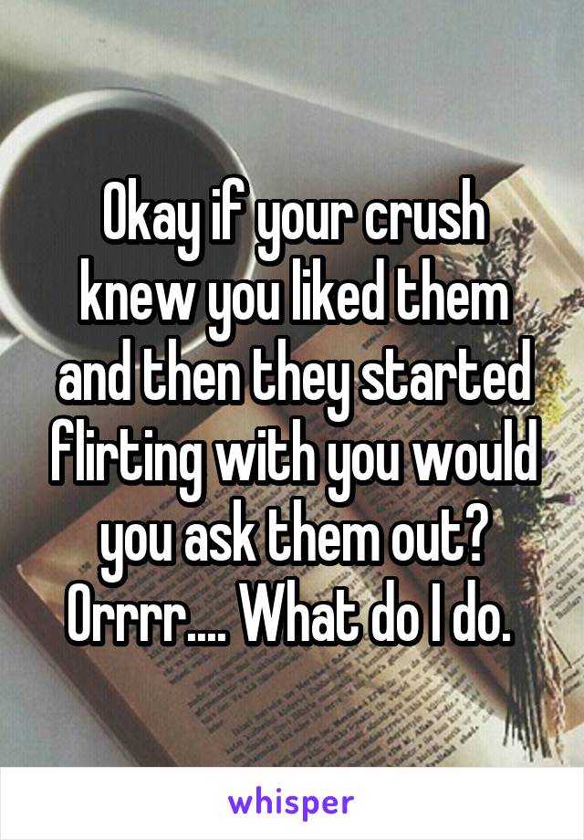 Okay if your crush knew you liked them and then they started flirting with you would you ask them out? Orrrr.... What do I do. 