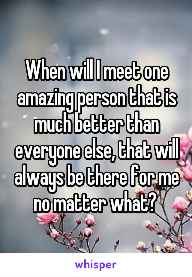 When will I meet one amazing person that is much better than everyone else, that will always be there for me no matter what? 