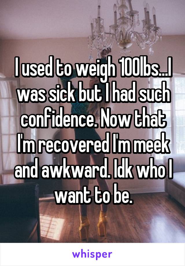 I used to weigh 100lbs...I was sick but I had such confidence. Now that I'm recovered I'm meek and awkward. Idk who I want to be.