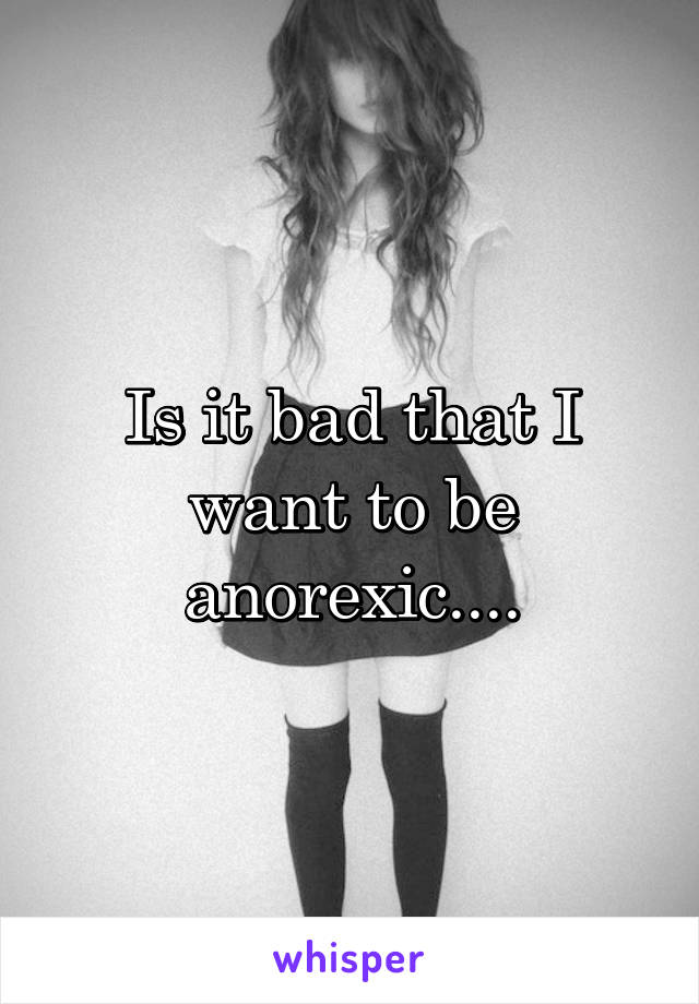 Is it bad that I want to be anorexic....