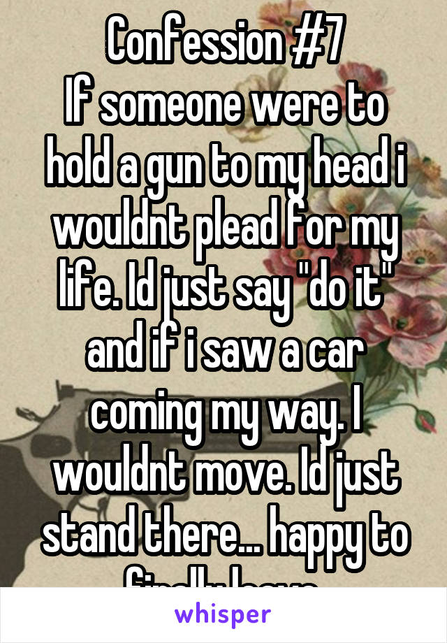 Confession #7
If someone were to hold a gun to my head i wouldnt plead for my life. Id just say "do it" and if i saw a car coming my way. I wouldnt move. Id just stand there... happy to finally leave.