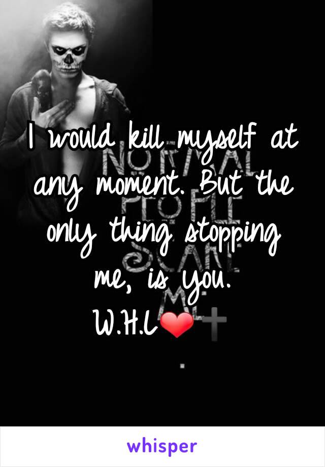 I would kill myself at any moment. But the only thing stopping me, is you. W.H.L❤🕇