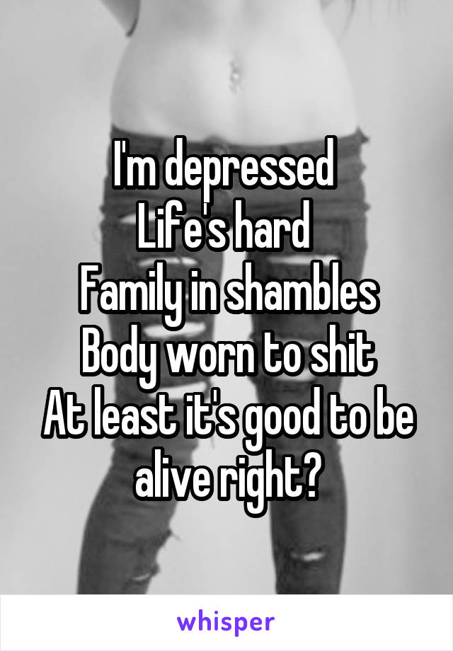 I'm depressed 
Life's hard 
Family in shambles
Body worn to shit
At least it's good to be alive right?