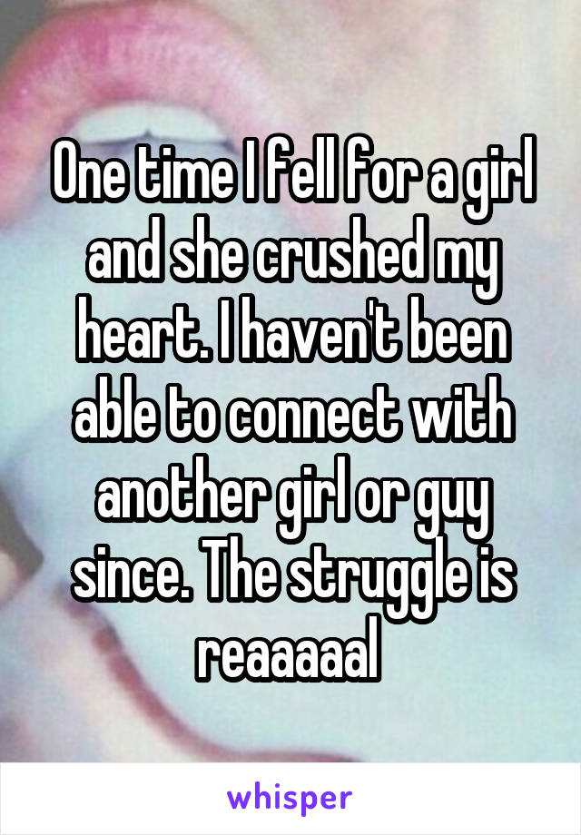 One time I fell for a girl and she crushed my heart. I haven't been able to connect with another girl or guy since. The struggle is reaaaaal 