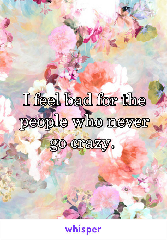 I feel bad for the people who never go crazy. 