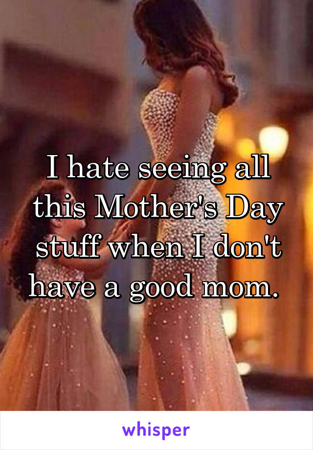 I hate seeing all this Mother's Day stuff when I don't have a good mom. 