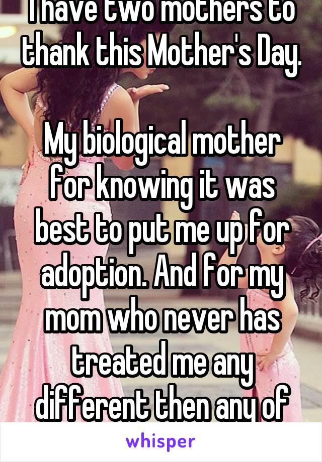 I have two mothers to thank this Mother's Day. 
My biological mother for knowing it was best to put me up for adoption. And for my mom who never has treated me any different then any of her other kids