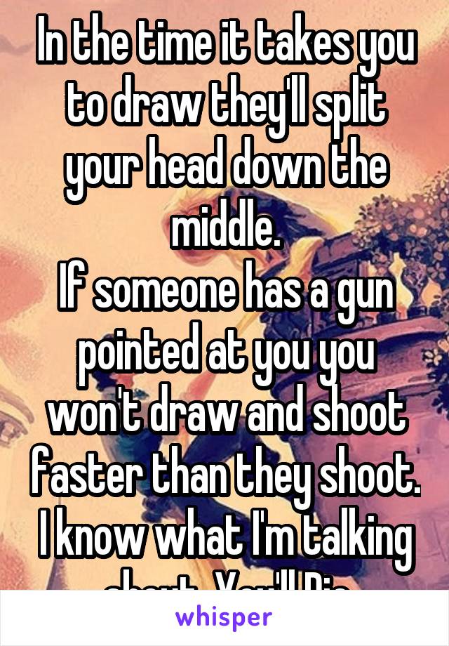 In the time it takes you to draw they'll split your head down the middle.
If someone has a gun pointed at you you won't draw and shoot faster than they shoot.
I know what I'm talking about. You'll Die