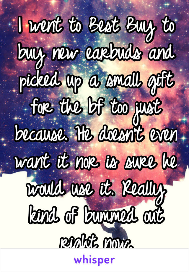 I went to Best Buy to buy new earbuds and picked up a small gift for the bf too just because. He doesn't even want it nor is sure he would use it. Really kind of bummed out right now.
