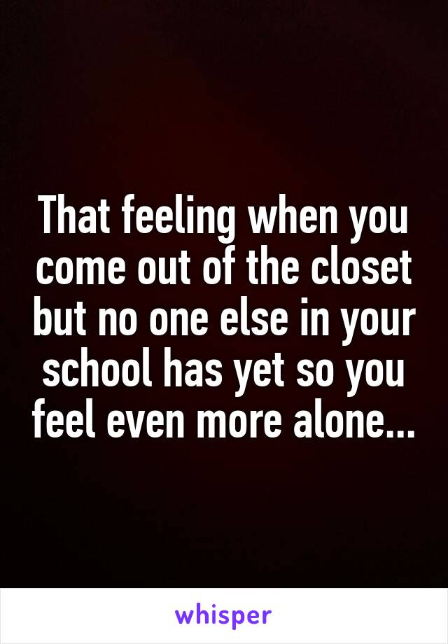 That feeling when you come out of the closet but no one else in your school has yet so you feel even more alone...