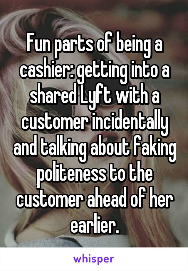 Fun parts of being a cashier: getting into a shared Lyft with a customer incidentally and talking about faking politeness to the customer ahead of her earlier.