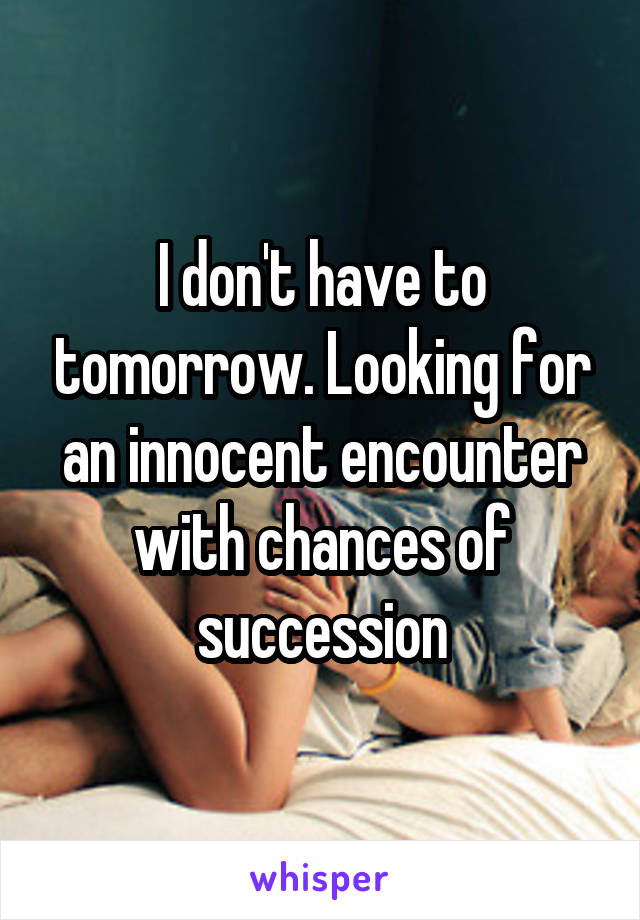 I don't have to tomorrow. Looking for an innocent encounter with chances of succession