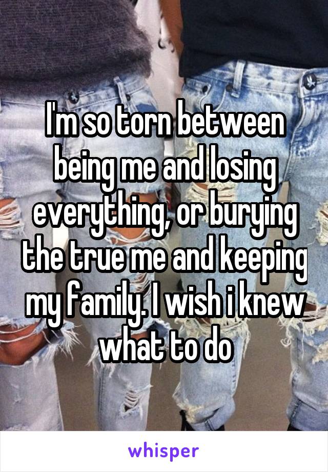 I'm so torn between being me and losing everything, or burying the true me and keeping my family. I wish i knew what to do