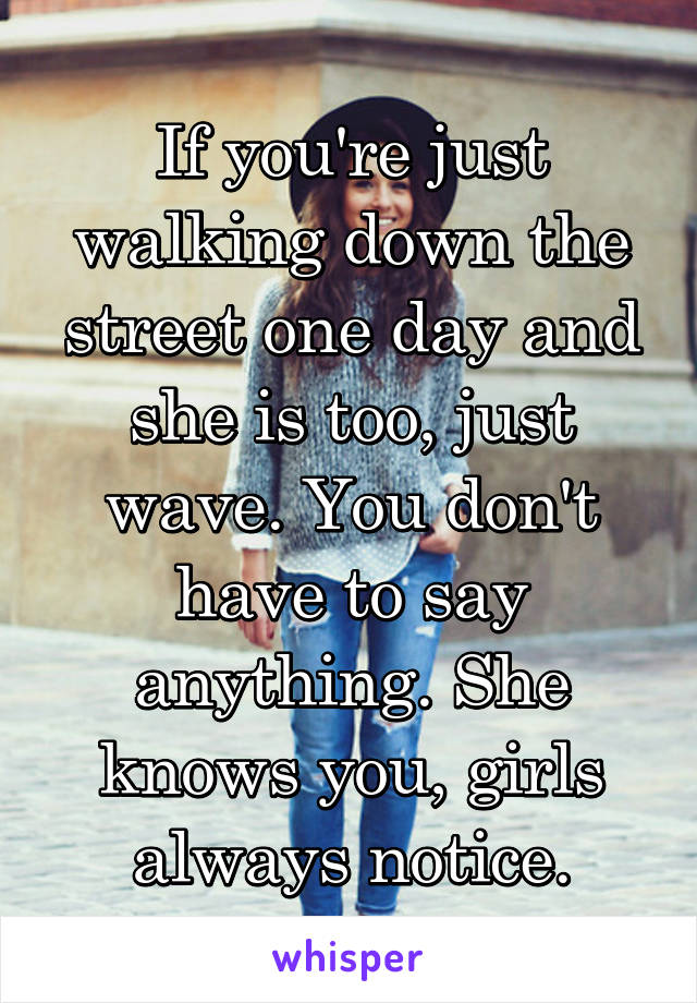 If you're just walking down the street one day and she is too, just wave. You don't have to say anything. She knows you, girls always notice.