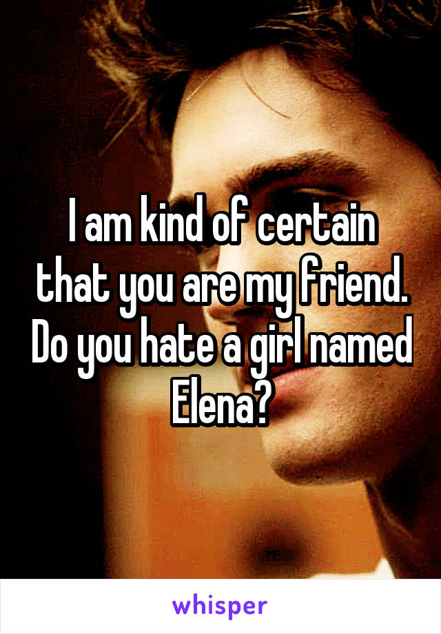 I am kind of certain that you are my friend. Do you hate a girl named Elena?