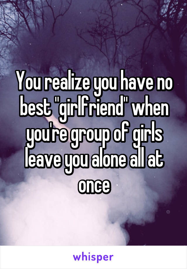 You realize you have no best "girlfriend" when you're group of girls leave you alone all at once