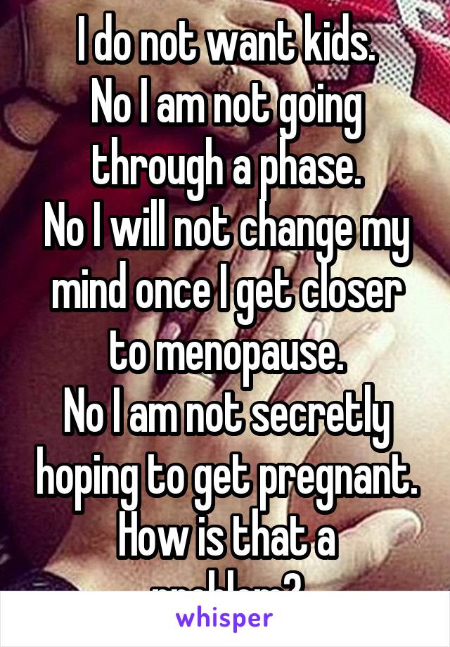 I do not want kids.
No I am not going through a phase.
No I will not change my mind once I get closer to menopause.
No I am not secretly hoping to get pregnant.
How is that a problem?