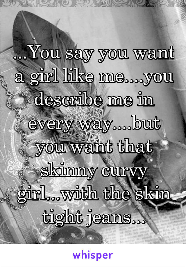 ...You say you want a girl like me....you describe me in every way....but you want that skinny curvy girl...with the skin tight jeans...