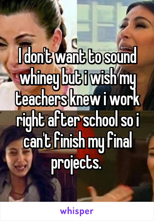 I don't want to sound whiney but i wish my teachers knew i work right after school so i can't finish my final projects. 