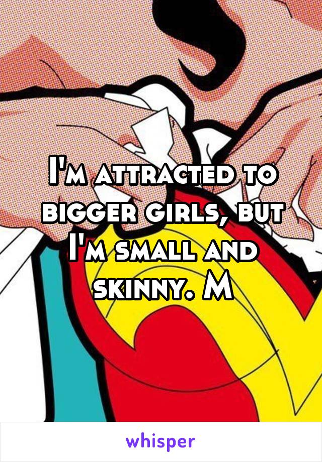 I'm attracted to bigger girls, but I'm small and skinny. M