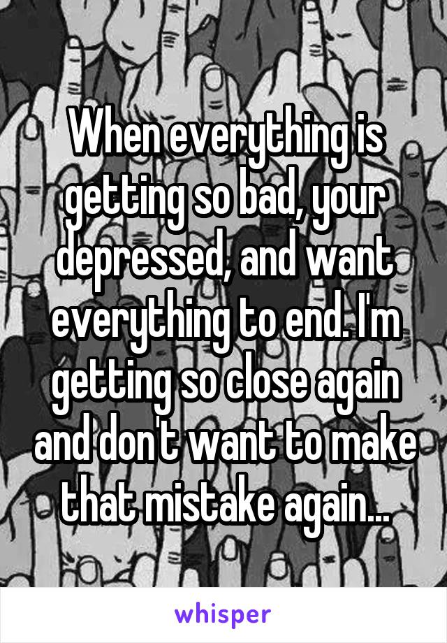 When everything is getting so bad, your depressed, and want everything to end. I'm getting so close again and don't want to make that mistake again...