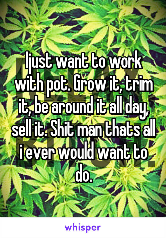 Ijust want to work with pot. Grow it, trim it, be around it all day, sell it. Shit man thats all i ever would want to do.