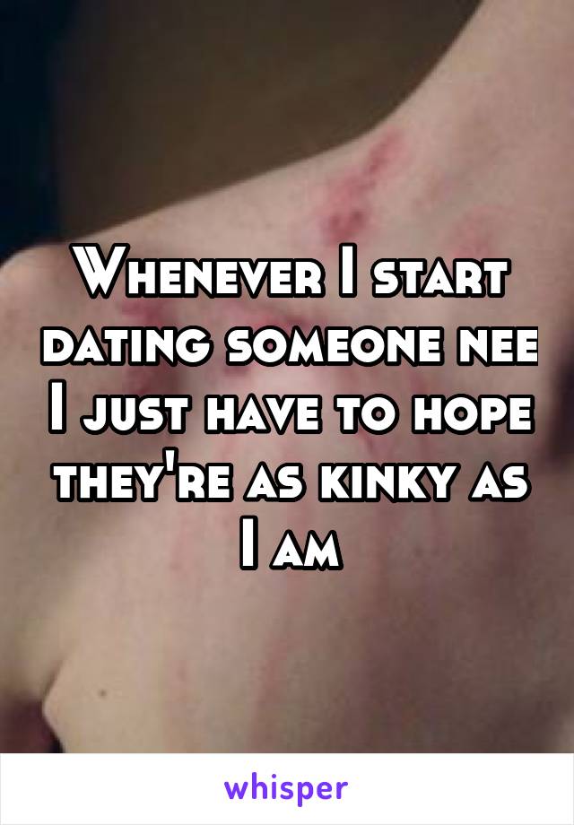 Whenever I start dating someone nee I just have to hope they're as kinky as I am