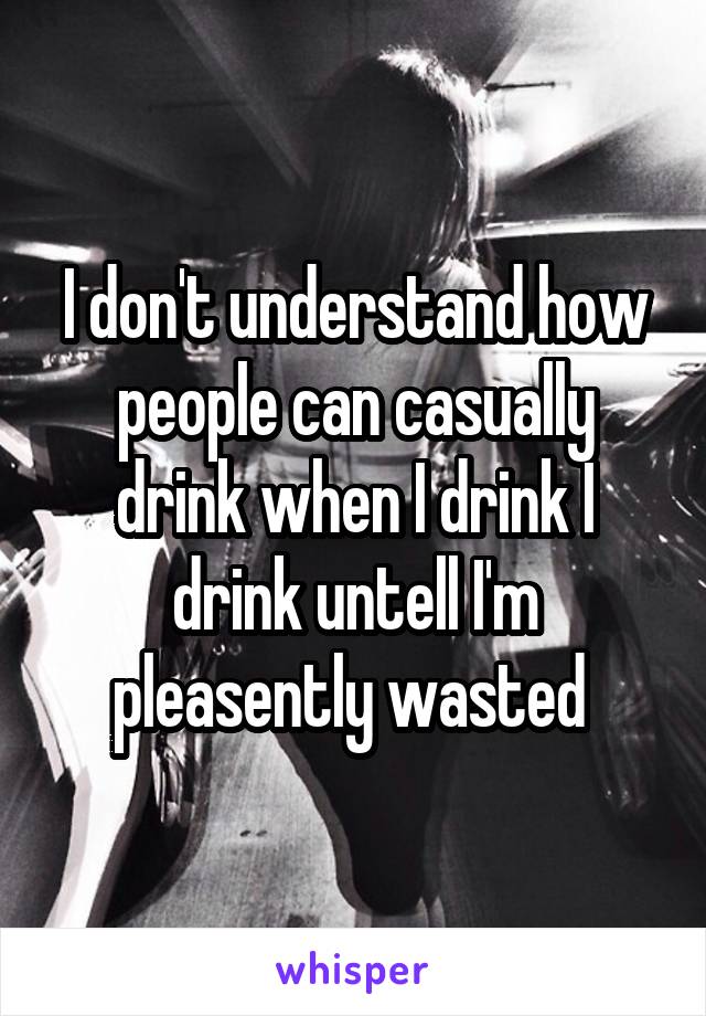 I don't understand how people can casually drink when I drink I drink untell I'm pleasently wasted 