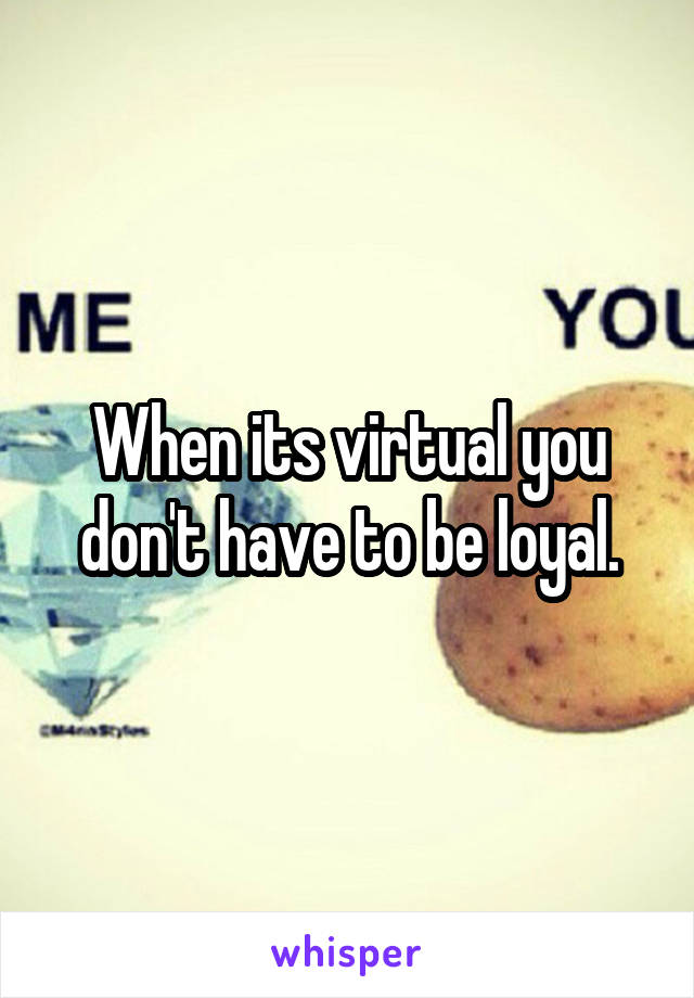 When its virtual you don't have to be loyal.