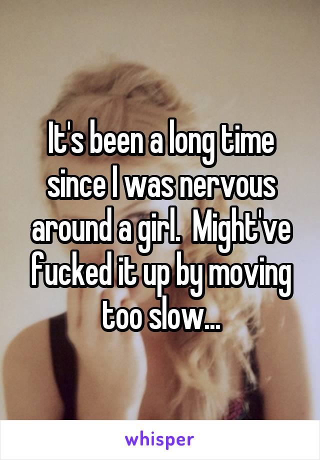 It's been a long time since I was nervous around a girl.  Might've fucked it up by moving too slow...