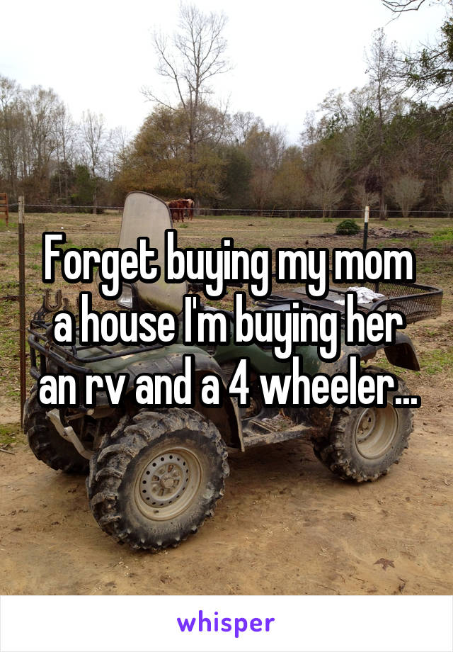 Forget buying my mom a house I'm buying her an rv and a 4 wheeler...