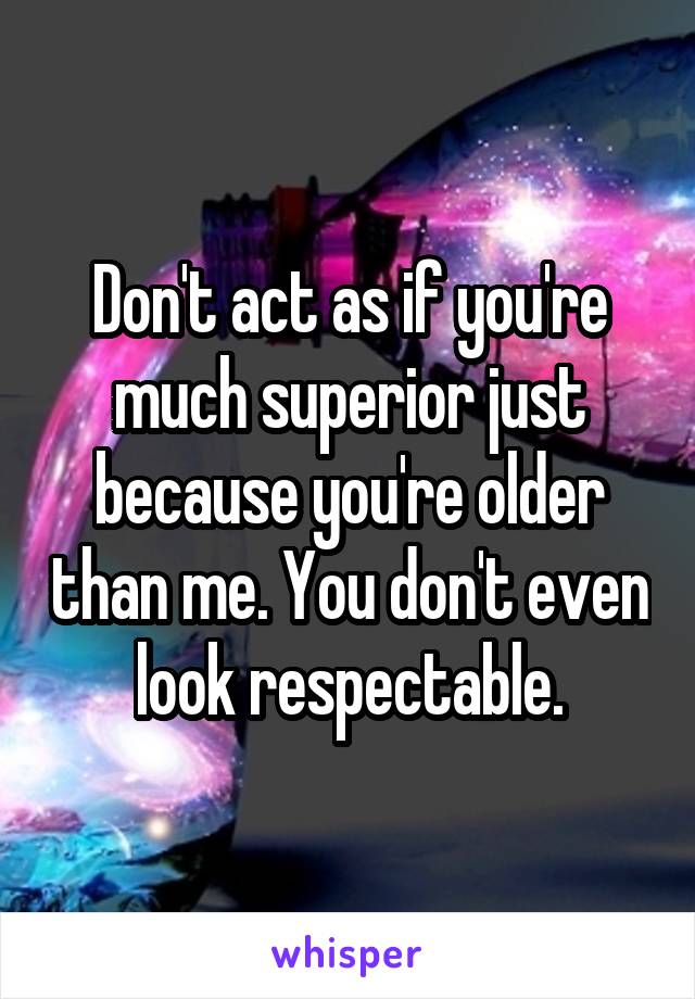 Don't act as if you're much superior just because you're older than me. You don't even look respectable.