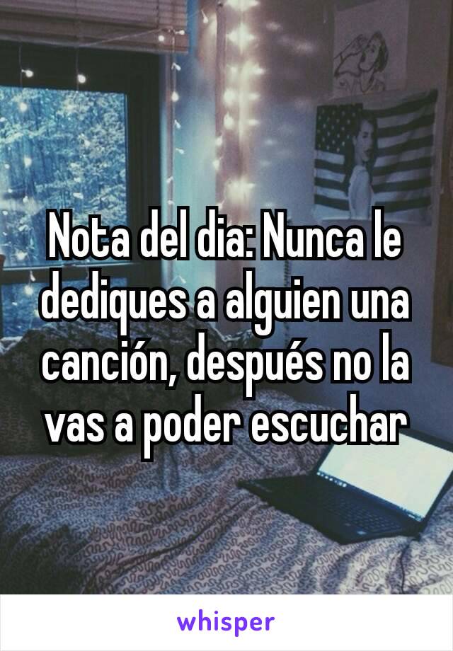 Nota del dia: Nunca le dediques a alguien una canción, después no la vas a poder escuchar