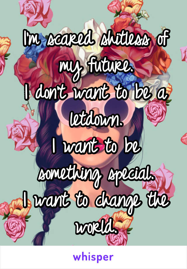 I'm scared shitless of my future.
I don't want to be a letdown.
I want to be something special.
I want to change the world.