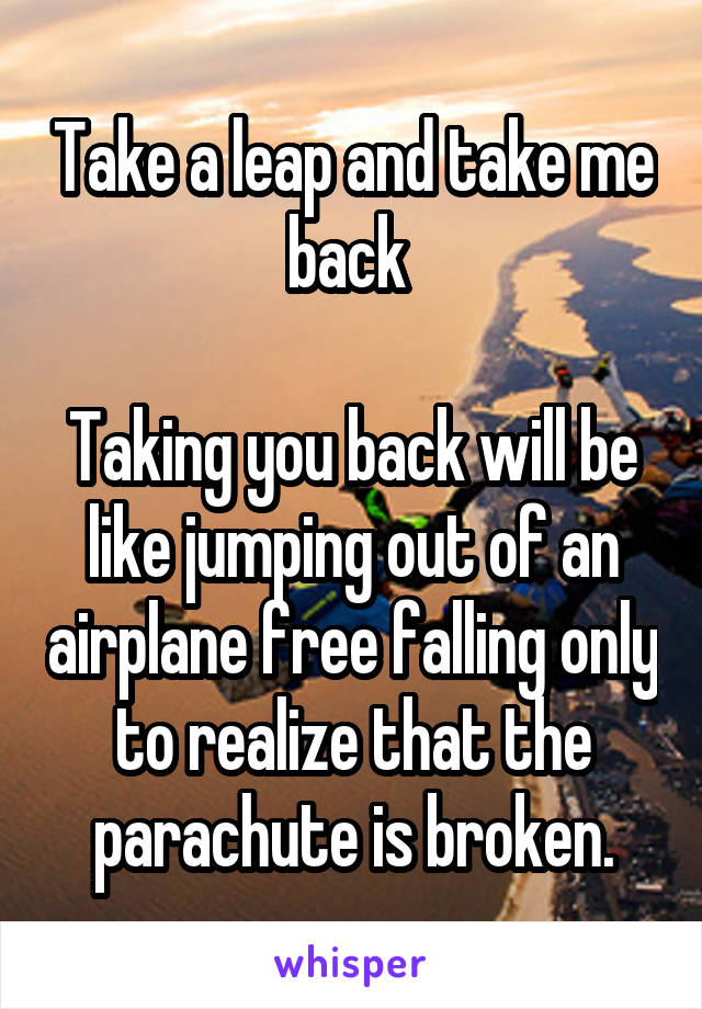 Take a leap and take me back 

Taking you back will be like jumping out of an airplane free falling only to realize that the parachute is broken.